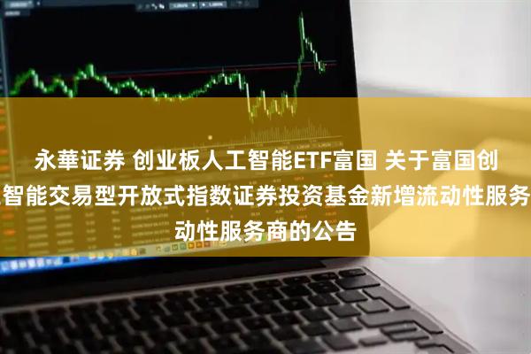 永華证券 创业板人工智能ETF富国 关于富国创业板人工智能交易型开放式指数证券投资基金新增流动性服务商的公告