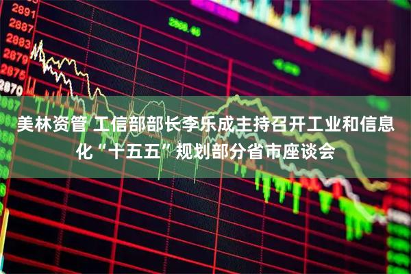美林资管 工信部部长李乐成主持召开工业和信息化“十五五”规划部分省市座谈会