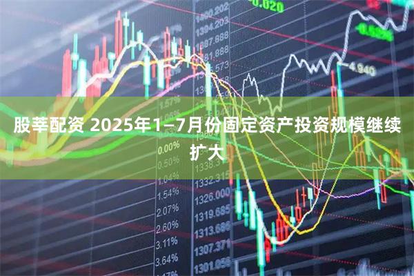 股莘配资 2025年1—7月份固定资产投资规模继续扩大