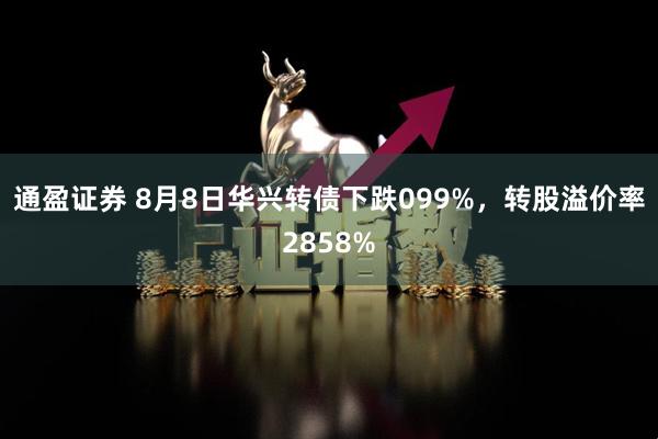 通盈证券 8月8日华兴转债下跌099%，转股溢价率2858%
