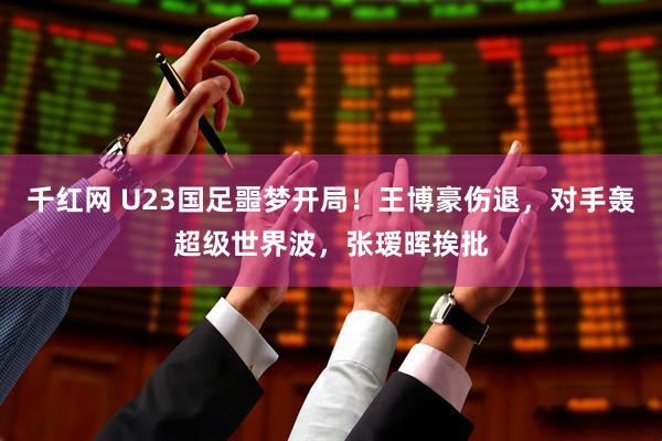 千红网 U23国足噩梦开局！王博豪伤退，对手轰超级世界波，张瑷晖挨批