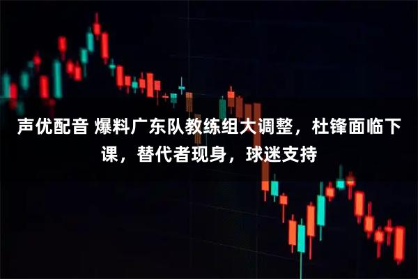 声优配音 爆料广东队教练组大调整，杜锋面临下课，替代者现身，球迷支持