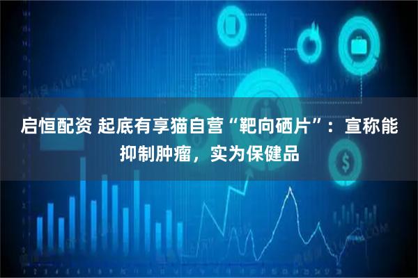 启恒配资 起底有享猫自营“靶向硒片”：宣称能抑制肿瘤，实为保健品