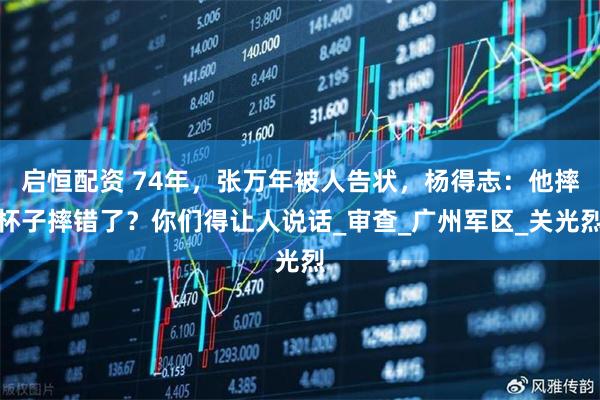 启恒配资 74年,张万年被人告状,杨得志:他摔杯子摔错了?你们得让人说话_审查_广州军区_关光烈