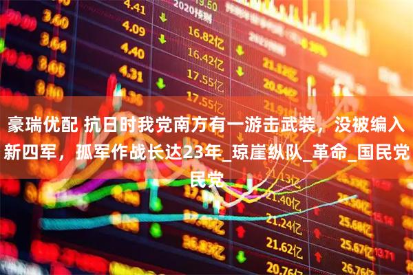 豪瑞优配 抗日时我党南方有一游击武装,没被编入新四军,孤军作战长达23年_琼崖纵队_革命_国民党