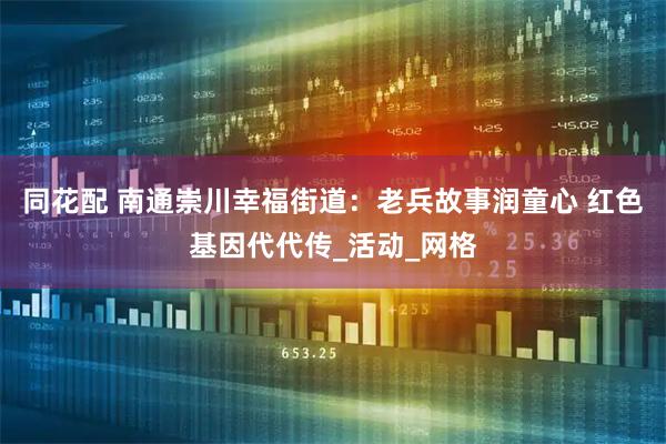 同花配 南通崇川幸福街道:老兵故事润童心 红色基因代代传_活动_网格